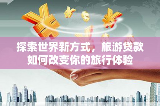 归仁探索世界新方式，旅游贷款如何改变你的旅行体验