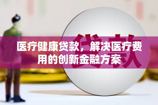 归仁医疗健康贷款，解决医疗费用的创新金融方案