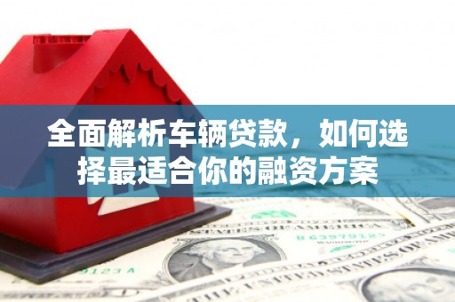 归仁全面解析车辆贷款，如何选择最适合你的融资方案